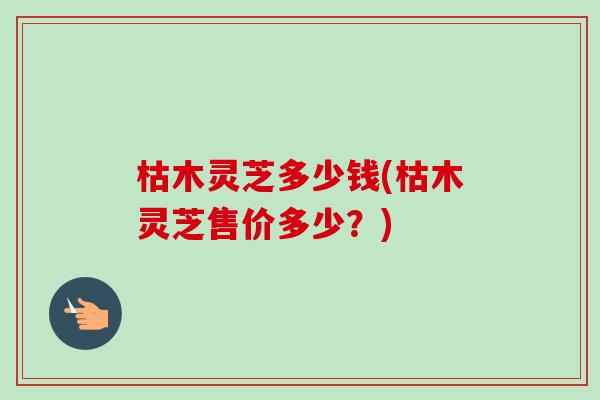 枯木灵芝多少钱(枯木灵芝售价多少？)