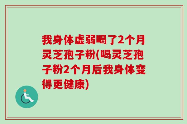 我身体虚弱喝了2个月灵芝孢子粉(喝灵芝孢子粉2个月后我身体变得更健康)