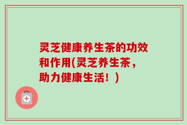 灵芝健康养生茶的功效和作用(灵芝养生茶，助力健康生活！)