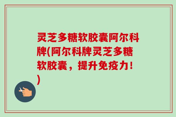 灵芝多糖软胶囊阿尔科牌(阿尔科牌灵芝多糖软胶囊，提升免疫力！)