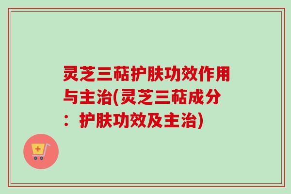 灵芝三萜护肤功效作用与主治(灵芝三萜成分：护肤功效及主治)
