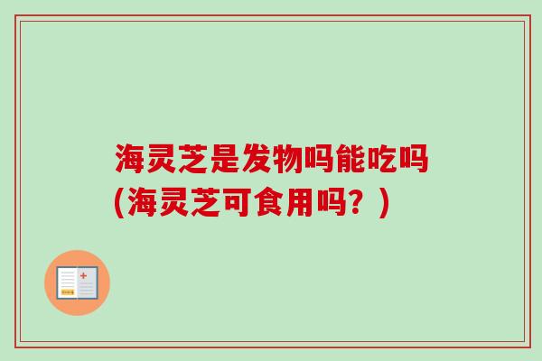 海灵芝是发物吗能吃吗(海灵芝可食用吗？)