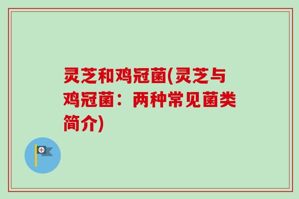 灵芝和鸡冠菌(灵芝与鸡冠菌：两种常见菌类简介)