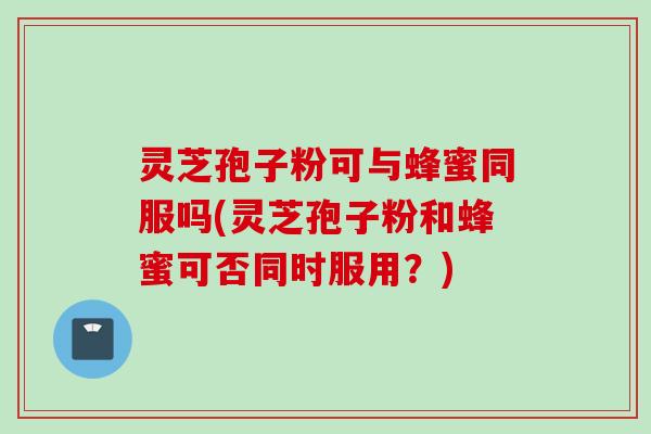 灵芝孢子粉可与蜂蜜同服吗(灵芝孢子粉和蜂蜜可否同时服用？)