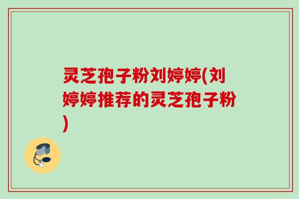 灵芝孢子粉刘婷婷(刘婷婷推荐的灵芝孢子粉)