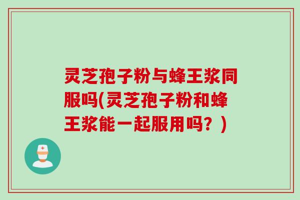 灵芝孢子粉与蜂王浆同服吗(灵芝孢子粉和蜂王浆能一起服用吗？)