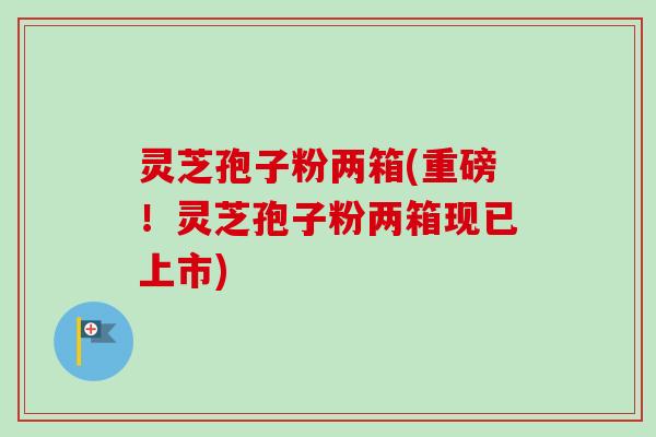 灵芝孢子粉两箱(重磅！灵芝孢子粉两箱现已上市)