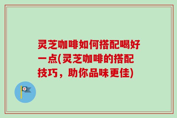 灵芝咖啡如何搭配喝好一点(灵芝咖啡的搭配技巧，助你品味更佳)