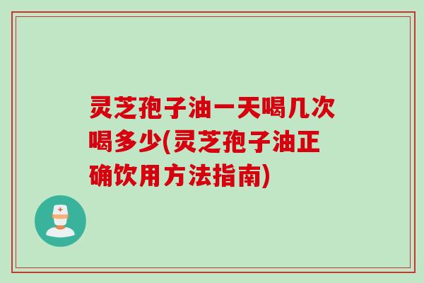 灵芝孢子油一天喝几次喝多少(灵芝孢子油正确饮用方法指南)