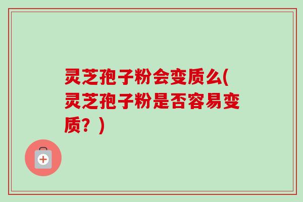 灵芝孢子粉会变质么(灵芝孢子粉是否容易变质？)