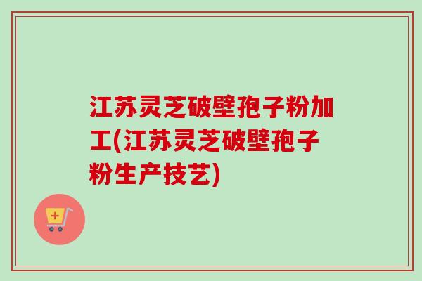 江苏灵芝破壁孢子粉加工(江苏灵芝破壁孢子粉生产技艺)