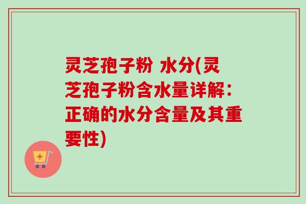 灵芝孢子粉 水分(灵芝孢子粉含水量详解：正确的水分含量及其重要性)