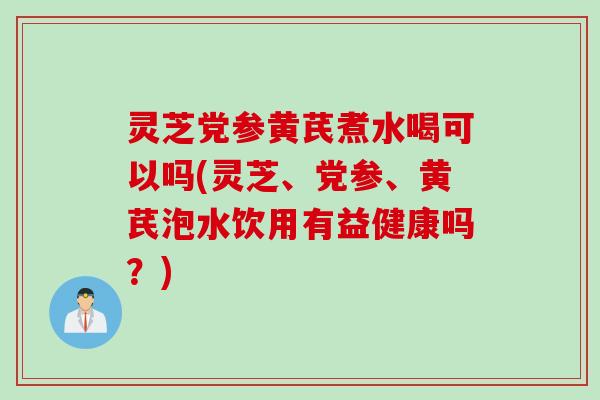 灵芝党参黄芪煮水喝可以吗(灵芝、党参、黄芪泡水饮用有益健康吗？)