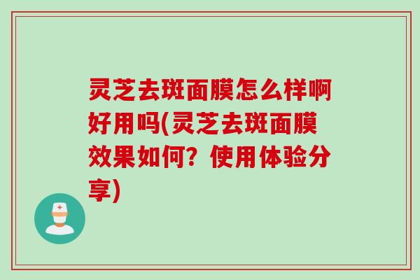 灵芝去斑面膜怎么样啊好用吗(灵芝去斑面膜效果如何？使用体验分享)