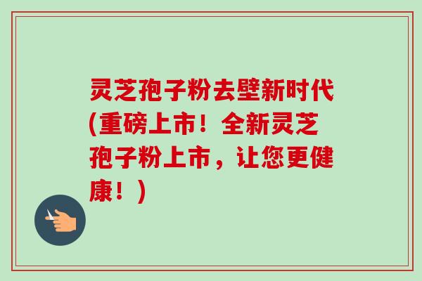 灵芝孢子粉去壁新时代(重磅上市！全新灵芝孢子粉上市，让您更健康！)