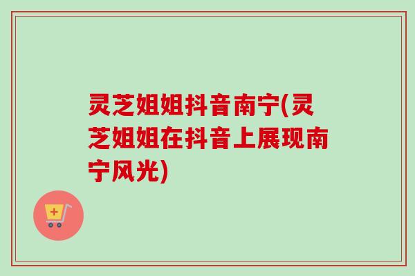 灵芝姐姐抖音南宁(灵芝姐姐在抖音上展现南宁风光)