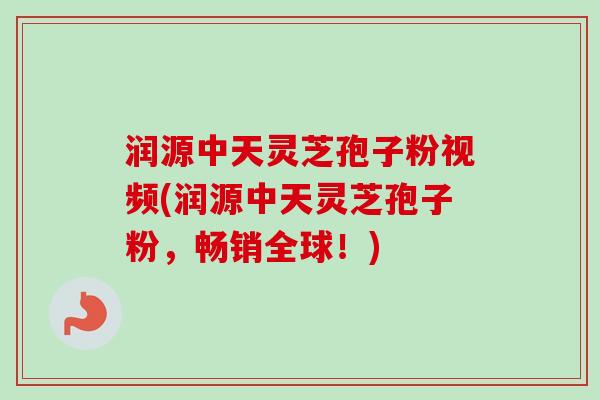 润源中天灵芝孢子粉视频(润源中天灵芝孢子粉，畅销全球！)