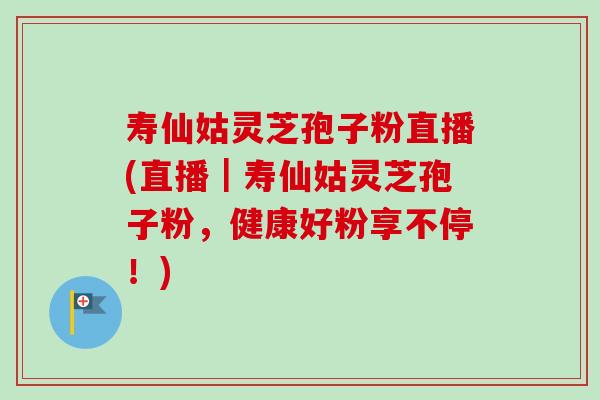 寿仙姑灵芝孢子粉直播(直播｜寿仙姑灵芝孢子粉，健康好粉享不停！)