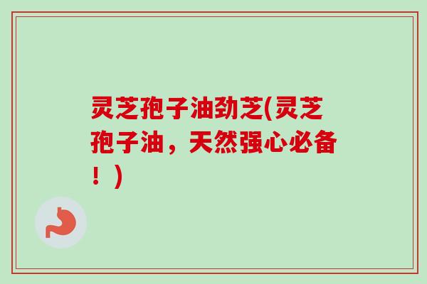 灵芝孢子油劲芝(灵芝孢子油，天然强心必备！)