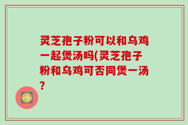 灵芝孢子粉可以和乌鸡一起煲汤吗(灵芝孢子粉和乌鸡可否同煲一汤？