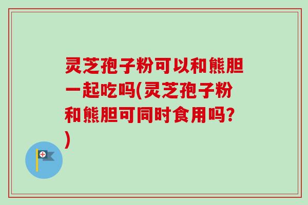 灵芝孢子粉可以和熊胆一起吃吗(灵芝孢子粉和熊胆可同时食用吗？)