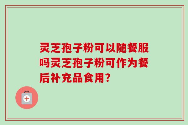 灵芝孢子粉可以随餐服吗灵芝孢子粉可作为餐后补充品食用？