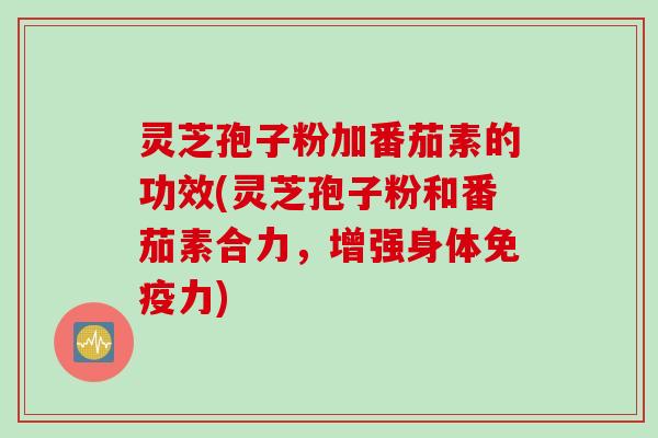 灵芝孢子粉加番茄素的功效(灵芝孢子粉和番茄素合力，增强身体免疫力)