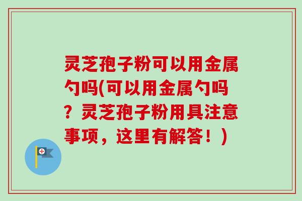 灵芝孢子粉可以用金属勺吗(可以用金属勺吗？灵芝孢子粉用具注意事项，这里有解答！)