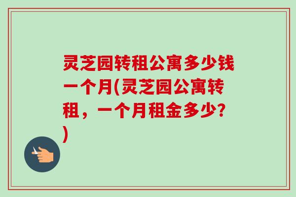 灵芝园转租公寓多少钱一个月(灵芝园公寓转租，一个月租金多少？)