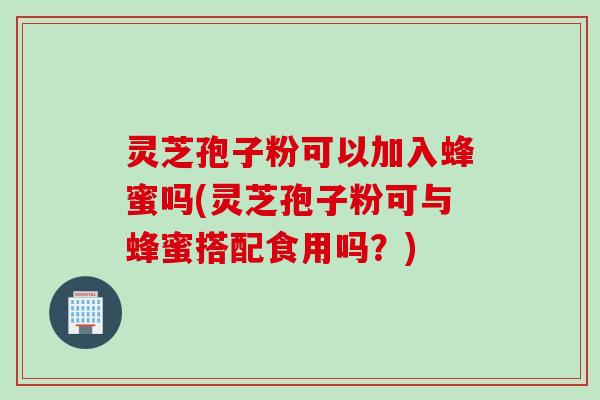 灵芝孢子粉可以加入蜂蜜吗(灵芝孢子粉可与蜂蜜搭配食用吗？)