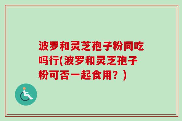 波罗和灵芝孢子粉同吃吗行(波罗和灵芝孢子粉可否一起食用？)