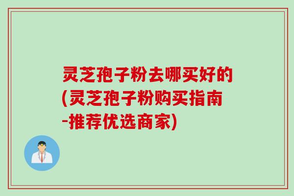 灵芝孢子粉去哪买好的(灵芝孢子粉购买指南-推荐优选商家)