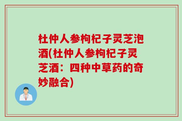 杜仲人参枸杞子灵芝泡酒(杜仲人参枸杞子灵芝酒:四种中草药的奇妙融合) 杜仲人参枸杞子灵芝泡酒(杜仲人参枸杞子灵芝酒:四种中草药的奇妙融合)
