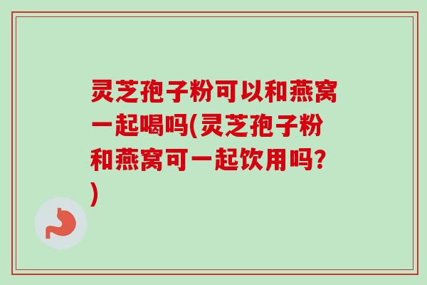 灵芝孢子粉可以和燕窝一起喝吗(灵芝孢子粉和燕窝可一起饮用吗？)