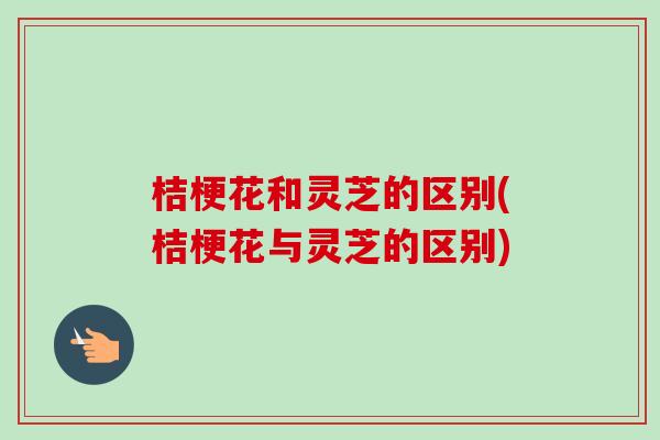 桔梗花和灵芝的区别(桔梗花与灵芝的区别) 桔梗花和灵芝的区别(桔梗花与灵芝的区别)