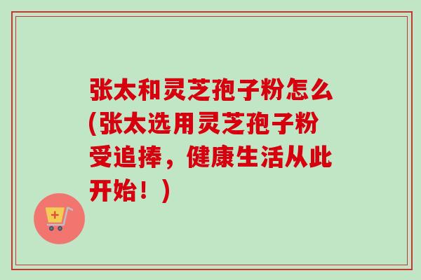 张太和灵芝孢子粉怎么(张太选用灵芝孢子粉受追捧，健康生活从此开始！)