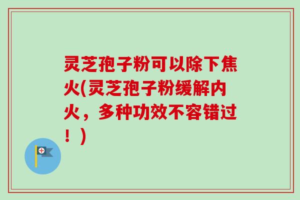灵芝孢子粉可以除下焦火(灵芝孢子粉缓解内火，多种功效不容错过！)