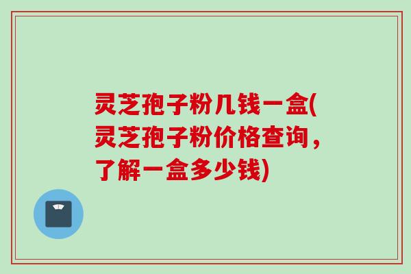 灵芝孢子粉几钱一盒(灵芝孢子粉价格查询，了解一盒多少钱)