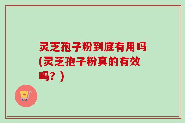 灵芝孢子粉到底有用吗(灵芝孢子粉真的有效吗？)