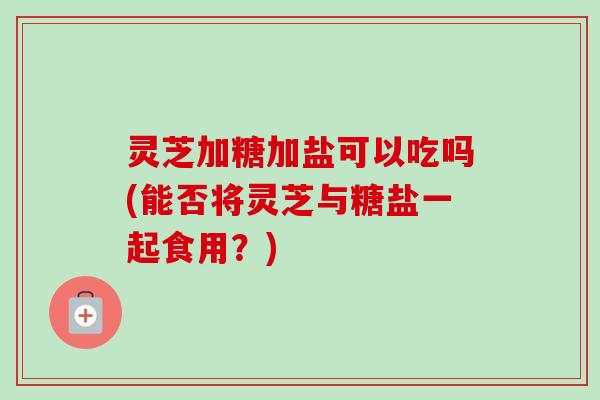 灵芝加糖加盐可以吃吗(能否将灵芝与糖盐一起食用？)