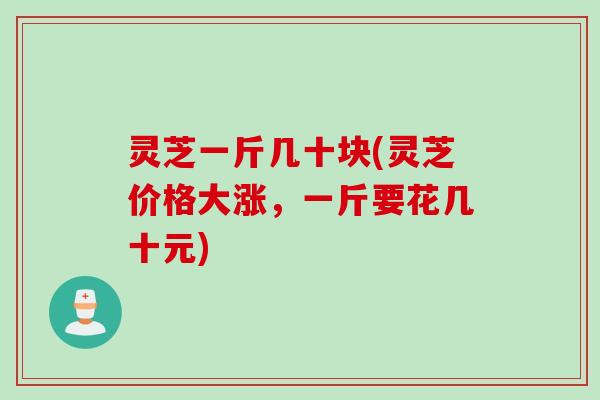 灵芝一斤几十块(灵芝价格大涨，一斤要花几十元)