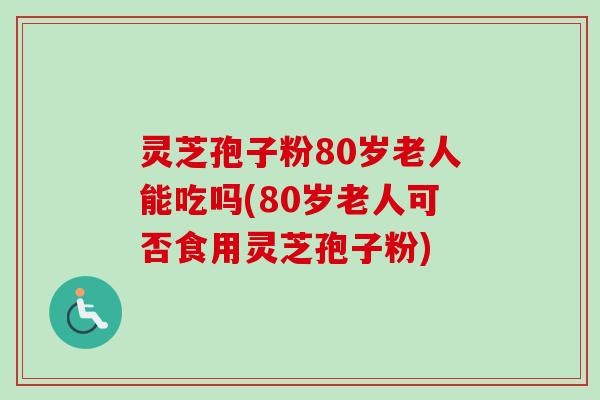 灵芝孢子粉80岁老人能吃吗(80岁老人可否食用灵芝孢子粉)