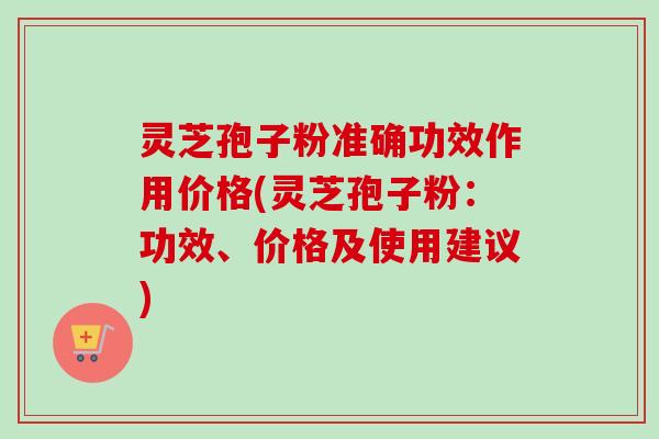 灵芝孢子粉准确功效作用价格(灵芝孢子粉：功效、价格及使用建议)