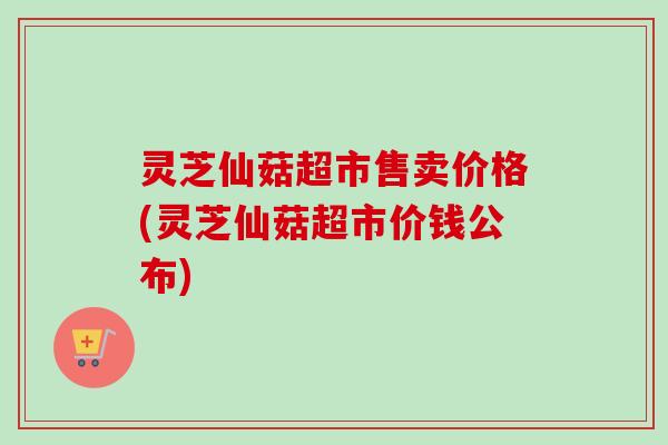 灵芝仙菇超市售卖价格(灵芝仙菇超市价钱公布)