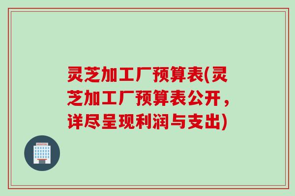 灵芝加工厂预算表(灵芝加工厂预算表公开，详尽呈现利润与支出)
