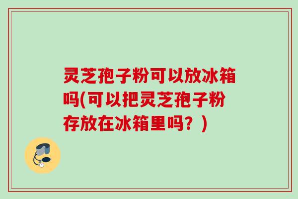 灵芝孢子粉可以放冰箱吗(可以把灵芝孢子粉存放在冰箱里吗？)