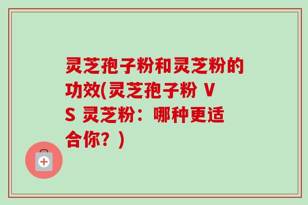 灵芝孢子粉和灵芝粉的功效(灵芝孢子粉 VS 灵芝粉：哪种更适合你？)
