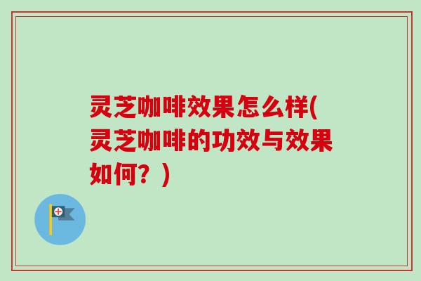 灵芝咖啡效果怎么样(灵芝咖啡的功效与效果如何？)