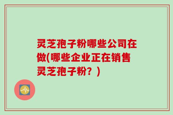 灵芝孢子粉哪些公司在做(哪些企业正在销售灵芝孢子粉？)