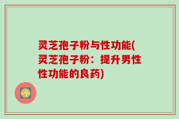 灵芝孢子粉与性功能(灵芝孢子粉：提升男性性功能的良药)